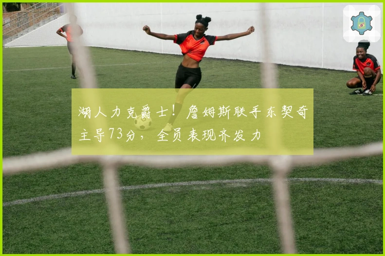 湖人力克爵士！詹姆斯联手东契奇主导73分，全员表现齐发力