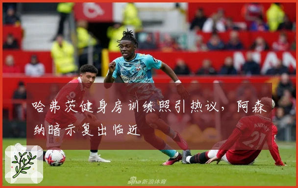 哈弗茨健身房训练照引热议，阿森纳暗示复出临近