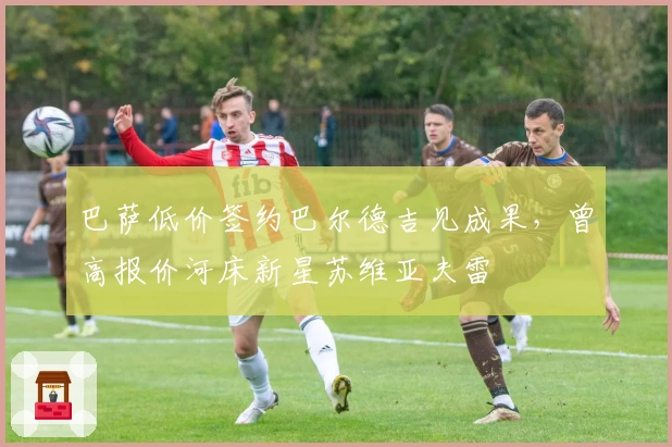 巴萨低价签约巴尔德吉见成果，曾高报价河床新星苏维亚夫雷