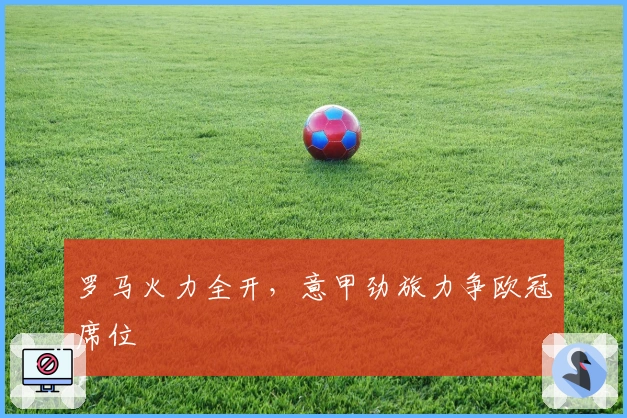 罗马火力全开,意甲劲旅力争欧冠席位