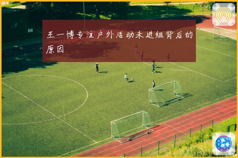 王一博专注户外活动未进组背后的原因