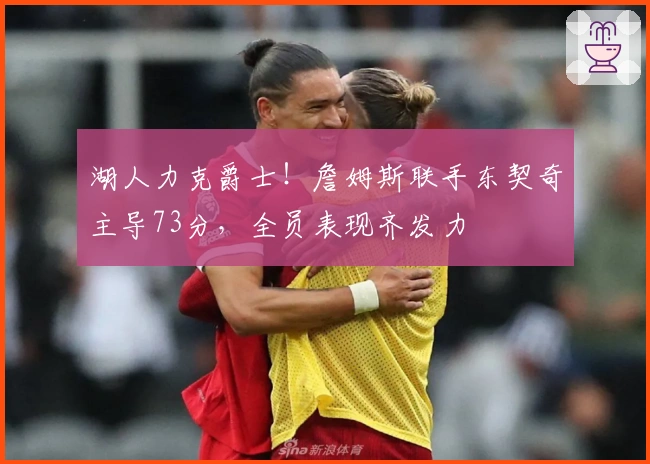 湖人力克爵士！詹姆斯联手东契奇主导73分，全员表现齐发力