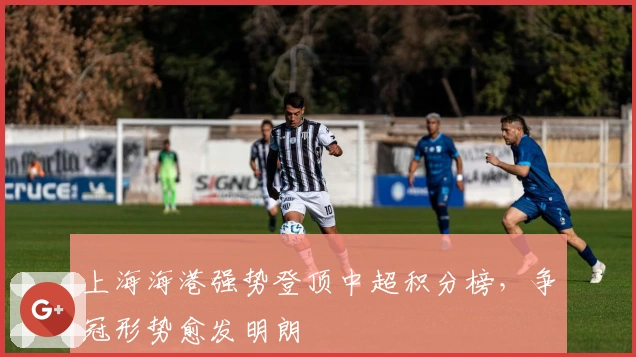 上海海港强势登顶中超积分榜，争冠形势愈发明朗