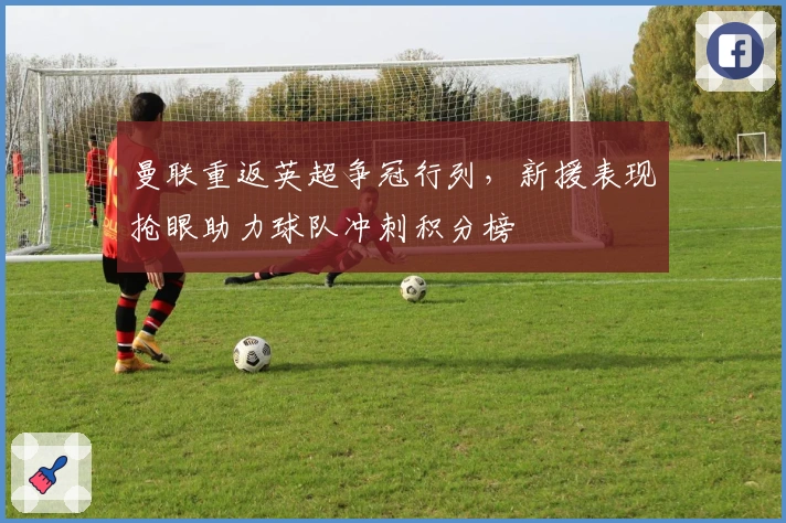 曼联重返英超争冠行列，新援表现抢眼助力球队冲刺积分榜