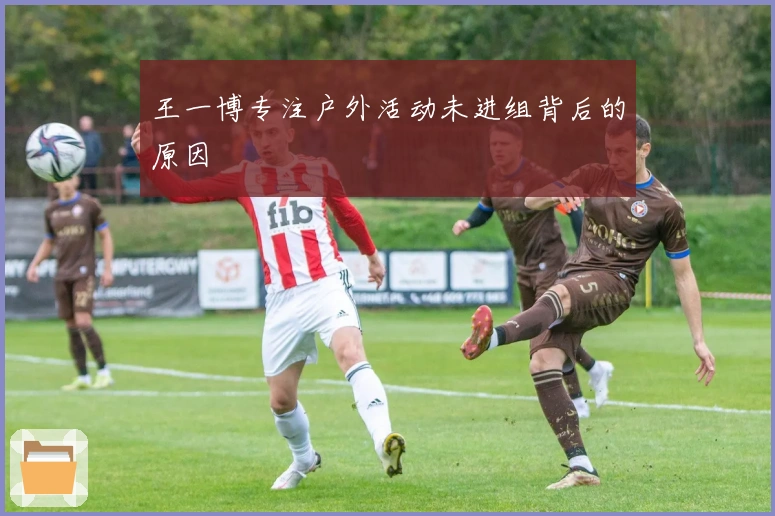 王一博专注户外活动未进组背后的原因