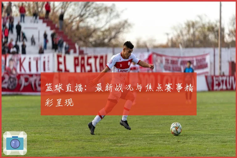 篮球直播：最新战况与焦点赛事精彩呈现