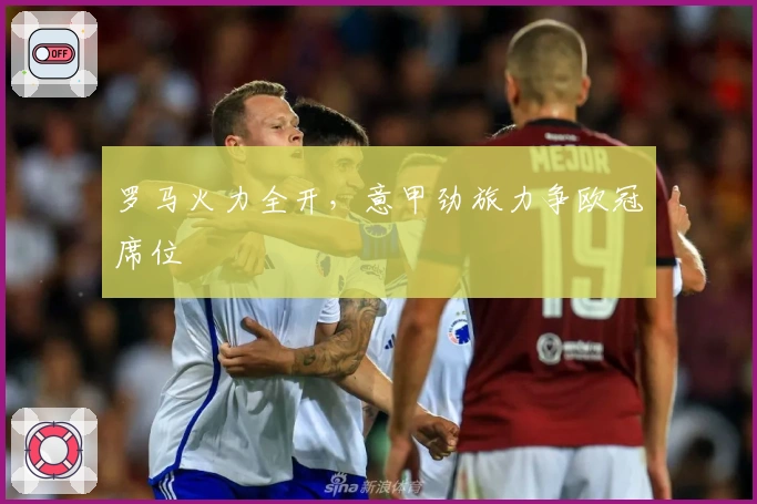 罗马火力全开，意甲劲旅力争欧冠席位