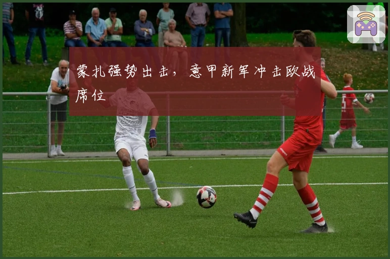 蒙扎强势出击，意甲新军冲击欧战席位