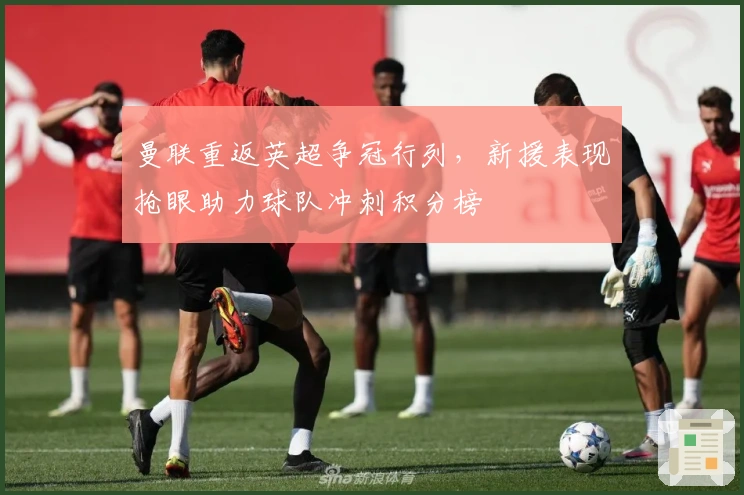 曼联重返英超争冠行列,新援表现抢眼助力球队冲刺积分榜