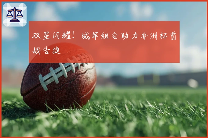 双星闪耀！城军组合助力非洲杯首战告捷