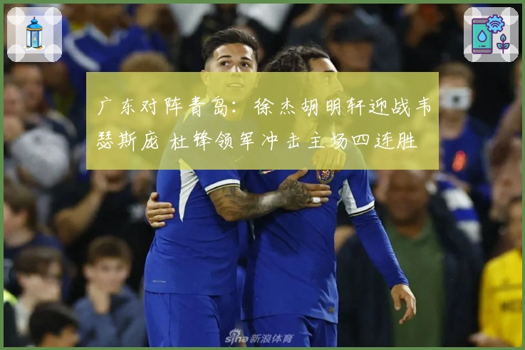 广东对阵青岛：徐杰胡明轩迎战韦瑟斯庞 杜锋领军冲击主场四连胜